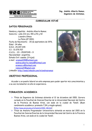 Ing. Andrés Alberto Ramos.
                                                             Ingeniero de Sistemas.


                             CURRICULUM VITAE

DATOS PERSONALES

Nombre y Apellido : Andrés Alberto Ramos.
Domicilio : calle 213 nro. 491 e/41 y 42
            Lisandro Olmos
            La Plata (CP 1901)
Fecha de Nacimiento : 20 de septiembre de 1976.
Edad : 34 años.
D.N.I.: 25.397.245
C.I : 13.379.707
C.U.I.L. : 23 – 25397245 – 9
Nacionalidad : argentina.
Estado Civil: casado. (3 hijos)
e-mail : aramos245@hotmail.com
         andres.alberto.ramos@hotmail.com
         aramos.cv@hotmail.com
         ramos.soft@gmail.com
LinkedIn: http://www.linkedin.com/in/andresramos

OBJETIVO PROFESIONAL

   Acceder a un puesto laboral en esta empresa para poder aportar mis conocimientos y
a su vez incrementar en ella mi experiencia.



FORMACION ACADEMICA

   Título de Ingeniero de Sistemas obtenido el 12 de diciembre del 2001. Carrera
    cursada en la Facultad de Ciencias Exactas de la Universidad Nacional del Centro
    de la Provincia de Buenos Aires, con sede en la ciudad de Tandil. (Buen
    rendimiento académico: promedio 7,94 y ningún aplazo).
    (http://www.unicen.edu.ar/b/boletin/2002_08.htm)
   Título de Analista Programador Universitario obtenido en marzo del 2001 en la
    Facultad de Ciencias Exactas de la Universidad Nacional del Centro de la Provincia
    Buenos Aires, con sede en la ciudad de Tandil.



                                                                                    1
 