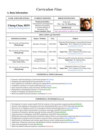 Curriculum Vitae
A. Basic Information
NAME, SURNAME (EMAIL)

Chung-Chau, HON
chung-chau.hon@pasteur.fr

CURRENT POSITION

BIRTH INFOMATION

Postdoctoral Fellow,
Transcriptome and Epigenome
Platform of Genopole,
& Cellular Biology of
Parasitism Unit,
Pasteur Institute, Paris

22/04/1979
Male, Age: 34, Hong Kong
HOMEPAGE
http://genomebytes.wordpress.com/

EDUCATION and TRANING
Institution (Location)

Degree / Position

Year

Subject

The University of Hong Kong
(Hong Kong)

Bachelor of Science

1998-2001

Molecular Biotechnology, General Bioinformatics
Supervisor: Prof. Frederick Chi-Ching Leung
fcleung@hkucc.hku.hk

The University of Hong Kong
(Hong Kong)

Master of Philosophy

2001-2003

Molecular Virology
Supervisor: Prof. Frederick Chi-Ching Leung
fcleung@hkucc.hku.hk

IBM
Computational Biology Center
(New York, USA)

Computational
biologist (Intern)

2005

Massively parallel molecular dynamics simulations
Supervisor: Dr. Ruhong Zhou
ruhongz@us.ibm.com

The University of Hong Kong
(Hong Kong)

Doctor of Philosophy

2003-2008

Population Genetics of Viruses
Supervisor: Prof. Frederick Chi-Ching Leung
fcleung@hkucc.hku.hk

EXPERTISE by TOPICS (Duration)
•
•
•
•
•
•
•
•

Genomics and transcriptomics of protozoan parasites (3 years);
Designing and analyzing RNA-Seq experiments (3 years);
Gene regulation by small RNA and long non-coding RNA in protozoan parasites (2 years);
Comparative genomics of closely related species (3 years);
Gene expression analyses using microarray and RNA-Seq (5 years);
Phylogenetics and population genetics of viruses (8 years);
Origins of emerging viral diseases (8 years);
Massively parallel molecular dynamics simulations (1 year);
EXPERTISE by TECHNIQUES (Level)

•
•
•
•
•
•
•
•
•
•
•
•

Development of custom scripts (mainly Perl) for analyses of next generation sequencing data (proficient);
Genome-wide mapping of transcription start sites and polyadenylation sites of Pol II transcripts (proficient);
Discovery of cis-regulatory motifs for transcription initiation and polyadenylation (semi-proficient);
Revision of gene models and annotation of antisense transcripts using RNA-Seq (proficient);
Annotation of alternative splicing transcript isoforms using RNA-Seq (proficient);
Characterization of endogenous small RNA populations using RNA-Seq (proficient);
Differential expression and functional enrichment analyses based on next generation sequencing data (semi-proficient);
Weighted gene correlation network analyses using microarray expression data (semi-proficient);
Identification of orthological and syntenic genes between closely related species (proficient);
Application of Bayesian, parsimony and likelihood methods in population genetics (semi-proficient);
Large scale genotyping of viruses (proficient);
Massively parallel molecular dynamics simulations (amateur);

 