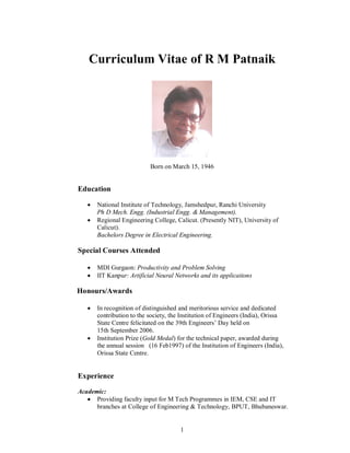 Curriculum Vitae of R M Patnaik

Born on March 15, 1946

Education



National Institute of Technology, Jamshedpur, Ranchi University
Ph D Mech. Engg. (Industrial Engg. & Management).
Regional Engineering College, Calicut. (Presently NIT), University of
Calicut).
Bachelors Degree in Electrical Engineering.

Special Courses Attended



MDI Gurgaon: Productivity and Problem Solving
IIT Kanpur: Artificial Neural Networks and its applications

Honours/Awards




In recognition of distinguished and meritorious service and dedicated
contribution to the society, the Institution of Engineers (India), Orissa
State Centre felicitated on the 39th Engineers’ Day held on
15th September 2006.
Institution Prize (Gold Medal) for the technical paper, awarded during
the annual session (16 Feb1997) of the Institution of Engineers (India),
Orissa State Centre.

Experience
Academic:
 Providing faculty input for M Tech Programmes in IEM, CSE and IT
branches at College of Engineering & Technology, BPUT, Bhubaneswar.

1

 
