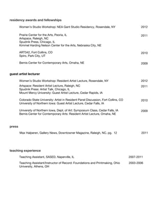 residency awards and fellowships

        Women’s Studio Workshop: NEA Gant Studio Residency, Rosendale, NY                         2012

        Prairie Center for the Arts, Peoria, IL                                                   2011
        Artspace, Raleigh, NC
        Spudnik Press, Chicago, IL
        Kimmel Harding Nelson Center for the Arts, Nebraska City, NE

        ART342, Fort Collins, CO                                                                  2010
        Spiro, Park City, UT

        Bemis Center for Contemporary Arts, Omaha, NE                                             2009


guest artist lecturer

        Women’s Studio Workshop: Resident Artist Lecture, Rosendale, NY                           2012
        Artspace: Resident Artist Lecture, Raleigh, NC                                            2011
        Spudnik Press: Artist Talk, Chicago, IL
        Mount Mercy University: Guest Artist Lecture, Cedar Rapids, IA

        Colorado State University: Artist in Resident Panel Discussion, Fort Collins, CO          2010
        University of Northern Iowa: Guest Artist Lecture, Cedar Falls, IA

        University of Northern Iowa, Dept. of Art: Symposium Class, Cedar Falls, IA               2009
        Bemis Center for Contemporary Arts: Resident Artist Lecture, Omaha, NE



press
        Max Halperen, Gallery News, Downtowner Magazine, Raleigh, NC. pg. 12                       2011




teaching experience
        Teaching Assistant, SASED, Naperville, IL                                          2007-2011

        Teaching Assistant/Instructor of Record: Foundations and Printmaking, Ohio         2003-2006
        University, Athens, OH
 