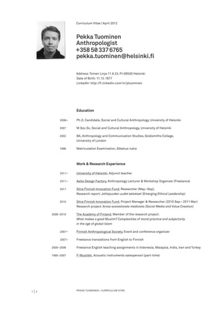 Curriculum Vitae | April 2012



                            Pekka Tuominen
                            Anthropologist
                            +358 5◊ 337 6765
                            pekka.tuominen@helsinki.fi

                            Address: Toinen Linja 11 A 23, FI-00530 Helsinki
                            	
                            Date of Birth: 11. 12. 1977
                            LinkedIn: http://fi.linkedin.com/in/ptuominen




         		                 Education

         	             	
                   2008–    Ph.D. Candidate, Social and Cultural Anthropology, University of Helsinki

         	         2007	    M.Soc.Sc, Social and Cultural Anthropology, University of Helsinki

         	 2002	            BA, Anthropology and Communication Studies, Goldsmiths College,
         		                 University of London

         	         1996	    Matriculation Examination, Sibelius-lukio



         		                 Work & Research Experience

         	             	
                   2011–    University of Helsinki, Adjunct teacher

         	             	
                   2011–    Aalto Design Factory, Anthropology Lecturer & Workshop Organizer (Freelance)

         	    	
           2011             Sitra Finnish Innovation Fund, Researcher (May–Sep),
         		                 Research report: Johtajuuden uudet eetokset (Emerging Ethical Leadership)

         	 2010	            Sitra Finnish Innovation Fund, Project Manager & Researcher (2010 Sep – 2011 Mar)
         		                 Research project: Arvoa sosiaalisista medioista (Social Media and Value Creation)

         	 2008–2010	       The Academy of Finland, Member of the research project:
         		                 What makes a good Muslim? Complexities of moral practice and subjectivity
         		                 in the age of global Islam

         	         2007–	   Finnish Anthropological Society, Event and conference organizer

         	         2007	–   Freelance translations from English to Finnish

         	    2000–2006	    Freelance English teaching assignments in Indonesia, Malaysia, India, Iran and Turkey

         	    1995–2007	    F-Musiikki, Acoustic instruments salesperson (part-time)




1   |2                      PEKKA TUOMINEN | CURRICULUM VITAE
 