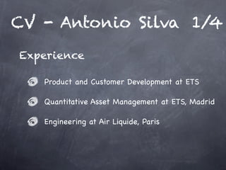 CV - Antonio Silva 1/4
Experience

   Product and Customer Development at ETS

   Quantitative Asset Management at ETS, Madrid

   Engineering at Air Liquide, Paris
 