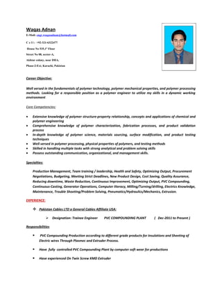 Waqas Adnan
E-Mail: engr.waqasadnan@hotmail.com

C e l l : +92-321-6322477

House No 535,1st Flour
Street No 08, sector-A,
Akhtar colony, near DHA,
Phase-2-Ext, Karachi, Pakistan



Career Objective:

Well versed in the fundamentals of polymer technology, polymer mechanical properties, and polymer processing
methods. Looking for a responsible position as a polymer engineer to utilize my skills in a dynamic working
environment

Core Competencies:

•    Extensive knowledge of polymer structure-property relationship, concepts and applications of chemical and
     polymer engineering
•    Comprehensive knowledge of polymer characterization, fabrication processes, and product validation
     process
•    In-depth knowledge of polymer science, materials sourcing, surface modification, and product testing
     techniques
•    Well versed in polymer processing, physical properties of polymers, and testing methods
•    Skilled in handling multiple tasks with strong analytical and problem solving skills
•    Possess outstanding communication, organizational, and management skills.

Specialties:

     Production Management, Team training / leadership, Health and Safety, Optimizing Output, Procurement
     Negotiations, Budgeting, Meeting Strict Deadlines, New Product Design, Cost Saving, Quality Assurance,
     Reducing downtime, Waste Reduction, Continuous Improvement, Optimizing Output, PVC Compounding,
     Continuous-Casting, Generator Operations, Computer literacy, Milling/Turning/drilling, Electrics Knowledge,
     Maintenance, Trouble Shooting/Problem Solving, Pneumatics/Hydraulics/Mechanics, Extrusion.

EXPERIENCE:

      Pakistan Cables LTD a General Cables Affiliate USA:

                    Designation: Trainee Engineer   PVC COMPOUNDING PLANT          ( Dec-2011 to Present )

Responsibilities

         PVC Compounding Production according to different grade products for Insulations and Sheeting of
          Electric wires Through Plasmec and Extruder Process.

         Have fully controlled PVC Compounding Plant by computer soft wear for productions

         Have experienced On Twin Screw KMD Extruder
 