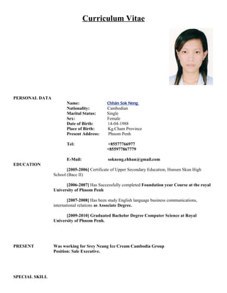 Curriculum Vitae




PERSONAL DATA
                       Name:                Chhân Sok Neng
                       Nationality:         Cambodian
                       Marital Status:      Single
                       Sex:                 Female
                       Date of Birth:       14-04-1988
                       Place of Birth:      Kg.Cham Province
                       Present Address:     Phnom Penh

                       Tel:                 +85577766977
                                            +855977867779

                       E-Mail:              sokneng.chhan@gmail.com
EDUCATION
                       [2005-2006] Certificate of Upper Secondary Education, Hunsen Skun High
                School (Bacc II)

                      [2006-2007] Has Successfully completed Foundation year Course at the royal
                University of Phnom Penh

                        [2007-2008] Has been study English language business communications,
                international relations as Associate Degree.

                      [2009-2010] Graduated Bachelor Degree Computer Science at Royal
                University of Phnom Penh.




PRESENT         Was working for Srey Neang Ice Cream Cambodia Group
                Position: Sale Executive.




SPECIAL SKILL
 