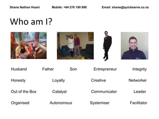 Shane Nathan Hoani        Mobile: +64 276 190 996         Email: shane@quickserve.co.nz




Who am I?



Husband              Father          Son             Entrepreneur           Integrity

Honesty                   Loyalty                   Creative              Networker

Out of the Box            Catalyst                  Communicator             Leader

Organised               Autonomous                  Systemiser             Facilitator
 
