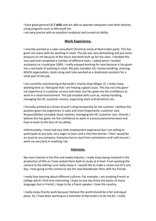 I have good general I.C.T skills and am able to operate computers and other devices
using programs such as Microsoft etc.
I am very precise with an excellent analytical and numerical ability.

Work Experience.
I recently worked as a sales consultant Christmas temp at Next (robin park). This has
given me many skills for working in retail. The job was very demanding and put some
pressure on me because of the hours and work built up for the sales. I handled this
very well and completed a number of different tasks. I asked when I needed
assistance so I could give 100%. I really enjoyed working for next because it has given
me a real taste of working in retail. My jobs included: till, money handling, cleaning,
MUCH organisation, stock sizing and I also worked as a stockroom assistant for a
small part of the job.
I am currently volunteering at Barnardo’s charity shop (Wigan 2). I really enjoy
working here as I feel good that I am helping a good cause. This has not only given
me experience in customer service and retail, but has given me the confidence to
work in a retail environment. This job entailed skills such as, money handling,
managing the till, customer service, organising stock and donations etc.
I formally worked at a Green Grocer’s shop temporally for the summer. I believe this
position given me experience in sales and most importantly, customer care.
Responsibilities included; Stock rotation, managing the till, customer care. Overall, I
believe this has given me the confidence to work in a pressured environment and
how to work to the best of my ability.
Unfortunately, I have had very little employment experience but I am willing to
participate at any task, very eager to learn and a very fast learner. I feel I would be
an asset to any company. Everyone has to start from somewhere and I will ensure I
work my very best in anything I do.

Interests.
My main interest is the film and media industry. I really enjoy being involved in the
production of film as I have picked them both to study at A level. From working the
camera to the editing I just really enjoy it. I would like to make a career out of it one
day. I love going to the cinema to see the next blockbuster films with my friends.
I really love learning about different cultures. For example, I am studying French at
college which I find very interesting. I hope to one day know the basics of many
languages but in French, I hope to be a fluent speaker. I love the country.
I really enjoy Charity work because I believe the world should be a fair and equal
place. So, I have been working as a volunteer at Barnardo’s to do my bit. I really

 