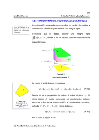 148

Geraldine Cisneros

Integrales Múltiples y Sus Aplicaciones
4.3.1 TRANSFORMACIÓN A COORDENADAS CILÍNDRICAS
A continuación se describe como emplear un cambio de variable a

En el APÉNDICE A, se
presenta un repaso del
sistema de coordenadas
cilíndricas.

coordenadas cilíndricas para resolver una integral triple.
Considere

que

se

desea

∫∫∫ f ( x, y,z ) dV , donde
B

calcular

una

integral

triple

B es un recinto como el mostrado en la

siguiente figura.

z = z2 ( x, y )

B

z = z1 ( x, y )

D

Figura 4.19
Una región general

B

La región B está definida como sigue:
D

B=

{( x, y,z )

( x, y ) ∈ D

∧

}

z1 ( x, y ) ≤ z ≤ z2 ( x, y )

(IV.40)

Donde D es la proyección del sólido B sobre el plano xy . Si
dicha región D puede expresarse en coordenadas polares,
Figura 4.20
Proyección de la
región D sobre el
plano xy

entonces la función de transformación a coordenadas cilíndricas,
definida T : B′ ⊂

3

→B⊂

3

, viene dada por:

T ( r,θ ,z ) = ( r cos θ ,rsenθ ,z ) = ( x, y,z )

Por lo tanto la región B′ es:

UC. Facultad de Ingeniería. Departamento de Matemática.

(IV.41)

 