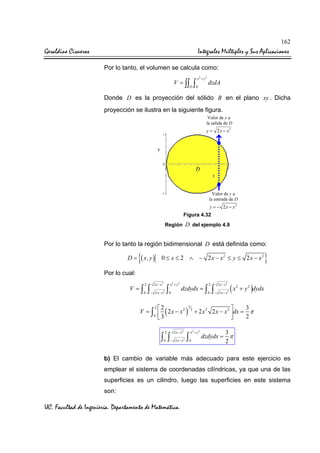 162

Geraldine Cisneros

Integrales Múltiples y Sus Aplicaciones
Por lo tanto, el volumen se calcula como:
V = ∫∫

D

∫

x2 + y 2

0

dzdA

Donde D es la proyección del sólido B en el plano xy . Dicha
proyección se ilustra en la siguiente figura.
Valor de y a
la salida de D

y = 2 x − x2

D

Valor de y a
la entrada de D

y = − 2x − x2

Figura 4.32
Región

D del ejemplo 4.9

Por lo tanto la región bidimensional D está definida como:

D=

{( x, y )

0 ≤ x ≤ 2 ∧ − 2 x − x2 ≤ y ≤ 2 x − x2

}

Por lo cual:

V =∫

2
0

∫

2 x − x2

− 2 x− x

∫

2

x2 + y 2
0

dzdydx = ∫

2
0

∫

2 x − x2

− 2 x − x2

(x

2

+ y 2 )dydx

3
22
3

V = ∫  ( 2 x − x 2 ) 2 + 2 x 2 2 x − x 2 dx = π
0 3
2



2

2 x − x2

0

− 2 x − x2

∫ ∫

∫

x2 + y 2
0

3
dzdydx = π
2

b) El cambio de variable más adecuado para este ejercicio es
emplear el sistema de coordenadas cilíndricas, ya que una de las
superficies es un cilindro, luego las superficies en este sistema
son:

UC. Facultad de Ingeniería. Departamento de Matemática.

 