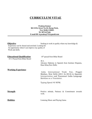 CURRICULUM VITAE
Pradeep Kumar
RZ-10 B, Street No.10, Durga Park,
New Delhi-110045.
M: 9871417646
E-mail ID: k.pradeep715@gmail.com

Objective

Seeking to work in quality where my knowledge &
Experience can be shared and enriched. Looking for
An opportunity where I can improve my quality of
Work and skills.

Educational Qualification

10th passed from Bihar Board

10+2 Passed from Bihar Board
B.A.
Advance Diploma in Spanish from Instituto Hispania,
Hauz Khas,New Delhi.

Working Experience
India International Trade Fair, Pragati
Maidan, New Delhi (2011 & 2012) in Spanish
Interpretation and Transmart India Language
Services as a Translator.
Typing Speed 40 WPM.

Strength

Positive attitude, Patience & Commitment towards
work.

Hobbies

Listening Music and Playing Game.

 