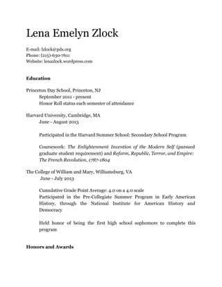 Lena Emelyn Zlock
E-mail: lzlock@pds.org
Phone: (215)-630-7611
Website: lenazlock.wordpress.com

Education
Princeton Day School, Princeton, NJ
September 2011 - present
Honor Roll status each semester of attendance
Harvard University, Cambridge, MA
June - August 2013
Participated in the Harvard Summer School: Secondary School Program
Coursework: The Enlightenment Invention of the Modern Self (pursued
graduate student requirement) and Reform, Republic, Terror, and Empire:
The French Revolution, 1787-1804
The College of William and Mary, Williamsburg, VA
June - July 2013
Cumulative Grade Point Average: 4.0 on a 4.0 scale
Participated in the Pre-Collegiate Summer Program in Early American
History, through the National Institute for American History and
Democracy
Held honor of being the first high school sophomore to complete this
program

Honors and Awards

 