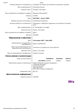 2/21/2014

jobs.bg

Основни д ейности и отговорности
Име на работод ателя
Населено място
Вид на д ейността или сферата на работа
Заплата
Дати
Заемана д лъжност или позиция
Основни д ейности и отговорности
Име на работод ателя
Населено място
Вид на д ейността или сферата на работа
Заплата

С ъбиране на клиенти за изготвяне на рекламно списание
Рекламна Агенция
Пловд ив / България
Маркетинг/Реклама/ПР
20 BGN
Май 2001 - Август 2003
Компютърна Под ръжка
Хард уерна и софтуерна под д ръжка на компютри в интернет
зала.
Ет "АвтоКомерс" гр.С офия
Бургас / България
Друго
300 BGN

Образование и обучение
Дати

Септември 1997 - Юни 2001

Наименование на прид обитата
квалификация

Вод но С тройтелство

Име и вид на обучаващата или
образователната организация

Техникум по С тройтелство "Колю Фичето"

Населено място
Ниво по националната класификация

Бургас / България
С ред но У чилище

Лични умения и компетенции
Разбиране

Чужд (и) език (езици)

Английски С ред но
Компютърни умения и компетенции

У правлявал хора

Говорене

Писане

С ред но

С ред но

Adobe Photoshop (С ред но напред нал)
C orelDraw (Експерт)
Internet (Експерт)
Word (Експерт)
After Effect (С ред но напред нал)
Да (12)

Допълнителна информация
Желана заплата

http://www.jobs.bg/js_cv_preview.php?cv_sid=313538

700 BGN

3/3

 