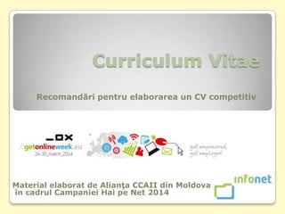 Curriculum Vitae
Recomandări pentru elaborarea un CV competitiv
Material elaborat de Alianţa CCAII din Moldova
în cadrul Campaniei Hai pe Net 2014
 