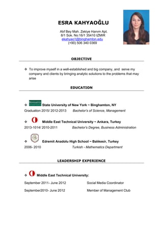 ESRA KAHYAOĞLU
Atıf Bey Mah. Zekiye Hanım Apt.
8/1 Sok. No:16/1 35410 IZMIR
ekahyao1@binghamton.edu
(+90) 506 340 0369
OBJECTIVE
 To improve myself in a well-established and big company, and serve my
company and clients by bringing analytic solutions to the problems that may
arise
EDUCATION
 State University of New York ~ Binghamton, NY
Graduation 2015/ 2012-2013 Bachelor’s of Science, Management
 Middle East Technical University ~ Ankara, Turkey
2013-1014/ 2010-2011 Bachelor’s Degree, Business Administration
 Edremit Anadolu High School ~ Balıkesir, Turkey
2006- 2010 Turkish - Mathematics Department
LEADERSHIP EXPERIENCE
 Middle East Technical University:
September 2011- June 2012 Social Media Coordinator
September2010- June 2012 Member of Management Club
 