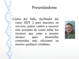 Presentándome
Carlos del Valle, facilitador del
curso HDT 2 para maestros en
servicio, juntos vamos a recorrer
esta aventura de como utilar los
recursos que estan a nuestro
alcance para desarrollar
contenidos más eficientes en
nuestro quehacer cotidiano.
 