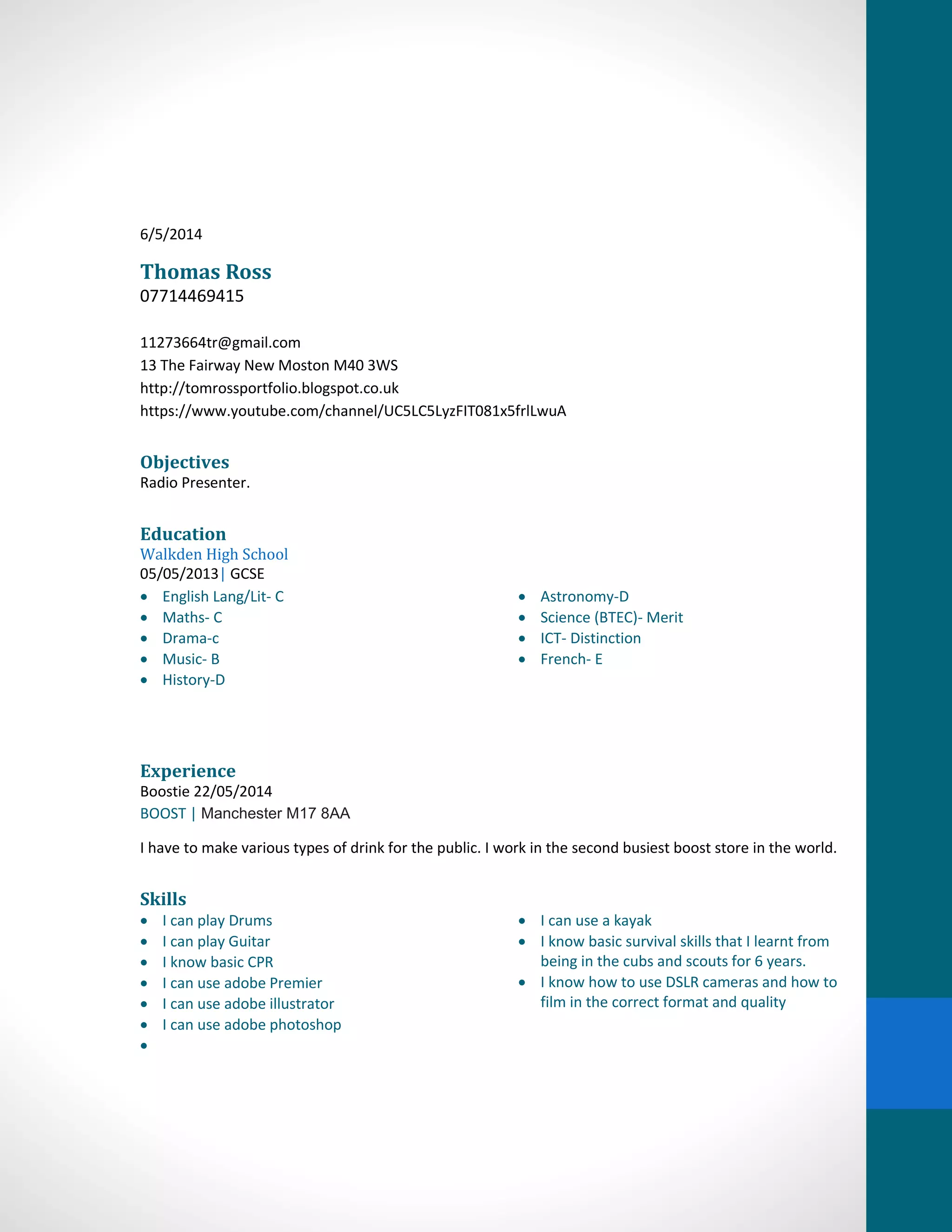 6/5/2014
Thomas Ross
07714469415
11273664tr@gmail.com
13 The Fairway New Moston M40 3WS
http://tomrossportfolio.blogspot.co.uk
https://www.youtube.com/channel/UC5LC5LyzFIT081x5frlLwuA
Objectives
Radio Presenter.
Education
Walkden High School
05/05/2013| GCSE
English Lang/Lit- C
Maths- C
Drama-c
Music- B
History-D
Astronomy-D
Science (BTEC)- Merit
ICT- Distinction
French- E
Experience
Boostie 22/05/2014
BOOST | Manchester M17 8AA
I have to make various types of drink for the public. I work in the second busiest boost store in the world.
Skills
I can play Drums
I can play Guitar
I know basic CPR
I can use adobe Premier
I can use adobe illustrator
I can use adobe photoshop
I can use a kayak
I know basic survival skills that I learnt from
being in the cubs and scouts for 6 years.
I know how to use DSLR cameras and how to
film in the correct format and quality
