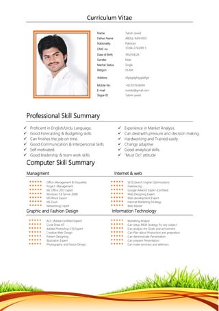 Curriculum Vitae
Professional Skill Summary
 Proficient in English/Urdu Language.  Experience in Market Analysis.
 Good Forecasting & Budgeting skills.  Can deal with pressure and decision making.
 Can finishes the job on time.  Hardworking and Trained easily.
 Good Communication & Interpersonal Skills  Change adaptive
 Self motivated.  Good analytical skills.
 Good leadership & team work skills  “Must Do” attitude
Computer Skill Summary
Managment Internet & web
 Office Management & Etiquettes  SEO (Search Engine Optimization)
 Project Management  Freelancing
 Ms Office 2013 Expert  Google Adword Expert (Certified)
 Windows 7,8 Server 2008  Web Designing Expert
 MS Word Export  Web development Expert
 MS Excel  Internet Marketing Strategy
 Networking Expert  Web Master
Graphic and Fashion Design Information Technology
 ACE (Adobe Certified Expert)  Marketing Analyst
 Coral Draw X5  Can setup MLM Strategy fro any subject
 Adobe Photoshop CS6 Expert  Can analysis the Goals and achivement
 Creative Web Design  Can Plan about Production and prepration
 Pattern Designing  Can demonstraite Persentation
 Illustration Expert  Can prepare Persentation
 Photography and Fasion Design  Can make seminars and webinars
Name Tabish Javed
Father Name ABDUL RASHEED
Nationality Pakistani
CNIC no 31304-2761289-5
Date of Birth 1992/04/28
Gender Male
Marital Status Single
Religon ISLAM
Address dfgdgdgfdggddfgd
Mobile No +923017636094
E-mail mxtabi@gmail.com
Skype ID Tabish-javed
 