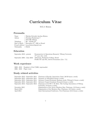 Curriculum Vitae
M.G.J. Heinen
Personalia
Name Martijn Gertudis Jacobus Heinen
Adress Nicolaas Pieckstraat 7
5014 HE Tilburg
Telephone 06 − 49 858 157
Date of Birth December 6th
, 1991 at Eersel
E-mail address m.g.j.heinen@gmail.com
Nationality Dutch
Education
September 2010 - present Econometrics & Operations Research, Tilburg University
4rd
year (Avr. 6.9)
September 2004 - June 2010 Atheneum, Rythovius College, Eersel
Proﬁle NT and NG, elective Economics (Avr. 7.1)
Work experience
2009 - 2012 Employer of the C1000, supermarket
2006 - 2010 Paper route
Study related activities
September 2013 - September 2014 Chairman of Faculty Association Asset (40-50 hours a week)
September 2013 - September 2014 Treasurer of TiGeAk(2-3 hours a week)
September 2013 - September 2014 Advisory Council Economic Business weeks Tilburg(1-2 hours a week)
September 2013 - September 2014 Advisory Council Academic Forum(2-3 hours a week)
September 2012 - September 2013 Chairman of T.S.W.V. De Meet, The Cycling Association of Tilburg
University (10 hours a week)
November 2012 Organization of the Active Members Day, Chairman, (2-3 hours a week)
March 2013 Organization of the Members Day, Chairman, (2-3 hours a week)
April 2014 Asset International Conference, Vice-Chairman (10-12 hours a week)
1
 