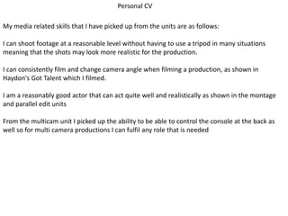 Personal CV
My media related skills that I have picked up from the units are as follows:
I can shoot footage at a reasonable level without having to use a tripod in many situations
meaning that the shots may look more realistic for the production.
I can consistently film and change camera angle when filming a production, as shown in
Haydon's Got Talent which I filmed.
I am a reasonably good actor that can act quite well and realistically as shown in the montage
and parallel edit units
From the multicam unit I picked up the ability to be able to control the console at the back as
well so for multi camera productions I can fulfil any role that is needed
 