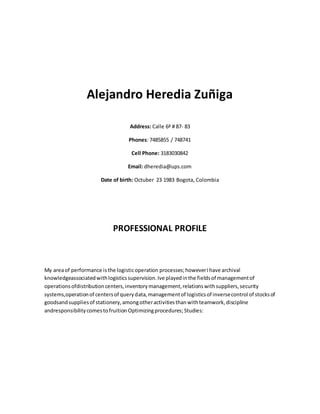 Alejandro Heredia Zuñiga 
Address: Calle 6ª # 87- 83 
Phones: 7485855 / 748741 
Cell Phone: 3183030842 
Email: dheredia@ups.com 
Date of birth: Octuber 23 1983 Bogota, Colombia 
PROFESSIONAL PROFILE 
My area of performance is the logistic operation processes; however I have archival 
knowledgeassociated with logistics supervision. Ive played in the fields of management of 
operations ofdistribution centers, inventory management, relations with suppliers, security 
systems,operation of centers of query data, management of logistics of inverse control of stocks of 
goodsand supplies of stationery, among other activities than with teamwork, discipline 
andresponsibility comes to fruition Optimizing procedures; Studies: 
 