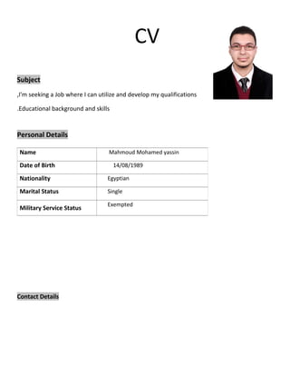 CV 
Subject 
I'm seeking a Job where I can utilize and , develop my qualifications 
.Educational background and skills 
Personal Details 
Name Mahmoud Mohamed yassin 
Date of Birth 14/08/1989 
Nationality Egyptian 
Marital Status Single 
Military Service Status Exempted 
Contact Details 
 