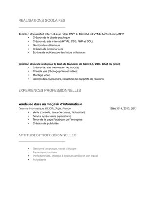 REALISATIONS SCOLAIRES 
Création d’un portail internet pour relier l’IUT de Saint Lô et L’IT de Letterkenny, 2014 
• Création de la charte graphique 
• Création du site internet (HTML, CSS, PHP et SQL) 
• Gestion des utilisateurs 
• Création de contenu texte 
• Ecriture de notices pour les futurs utilisateurs 
Création d’un site web pour le Club de Capoeira de Saint Lô, 2014, Chef du projet 
• Création du site internet (HTML et CSS) 
• Prise de vue (Photographies et vidéo) 
• Montage vidéo 
• Gestion des coéquipiers, rédaction des rapports de réunions 
EXPERIENCES PROFESSIONNELLES 
Vendeuse dans un magasin d’informatique 
Delorme Informatique, 61300 L’Aigle, France Etés 2014, 2013, 2012 
• Vente (conseils, tenue de caisse, facturation) 
• Service après vente (réparations) 
• Tenue de la page Facebook de l’entreprise 
• Création de publicités 
APTITUDES PROFESSIONNELLES 
• Gestion d’un groupe, travail d’équipe 
• Dynamique, motivée 
• Perfectionniste, cherche à toujours améliorer son travail 
• Polyvalente 
