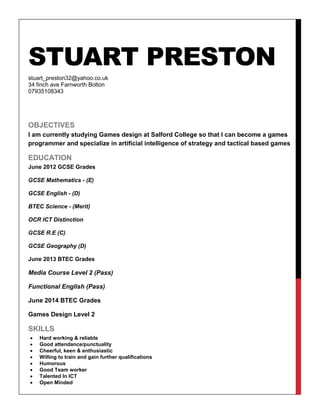 STUART PRESTON
stuart_preston32@yahoo.co.uk
34 finch ave Farnworth Bolton
07935108343
OBJECTIVES
I am currently studying Games design at Salford College so that I can become a games
programmer and specialize in artificial intelligence of strategy and tactical based games
EDUCATION
June 2012 GCSE Grades
GCSE Mathematics - (E)
GCSE English - (D)
BTEC Science - (Merit)
OCR ICT Distinction
GCSE R.E (C)
GCSE Geography (D)
June 2013 BTEC Grades
Media Course Level 2 (Pass)
Functional English (Pass)
June 2014 BTEC Grades
Games Design Level 2
SKILLS
 Hard working & reliable
 Good attendance/punctuality
 Cheerful, keen & enthusiastic
 Willing to train and gain further qualifications
 Humorous
 Good Team worker
 Talented In ICT
 Open Minded
 