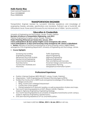 TRANSPORTATION ENGINEER
Transportation Engineer backed by successful internship experience and knowledge of
engineering theories, principles, specifications and standards. Proficient user of AutoCAD ,MS
Office(Word, Excel, Power point),Primavera P6 and mid-level user of VISSIM, Synchro and HCS .
Education & Credentials
University of Engineering and Technology, Lahore, Punjab, Pakistan
Bachelor of Science in Transportation Engineering, June 2013
Pakistan Engineering Congress, Lahore, Punjab, Pakistan
Project Planning (Primavera p6 Version 8.2), January, 2014
I have participated in 30 days spoken English course arranged by UET, Lahore.
I have participated in 12 days Land Surveying camp arranged by UET, Lahore in Abbottabad.
Honors: Member of Top land surveying group at land surveying camp in ABBOTTABAD,
arranged by CIVIL Engineering Department, University of Engineering and Technology, Lahore.
Course Highlights:
 Surveying and Leveling
 Engineering Geology
 Elementary Structural Analysis
 Geotechnical Engineering
 Environmental Engineering
 Fluid Mechanics
 Construction Materials and
Machinery
 Traffic Engineering
 Airport Engineering
 Highways Engineering
 Railways Engineering
 Plain and Reinforced Concrete
 Pavement Design and Construction
 Transportation Planning
 Geographical Information System
Professional Experience
 Position: Internee Engineer (BRTS PROJECT, Lahore, Punjab, Pakistan)
 Organization: Traffic Engineering and Transport Planning Agency(TEPA)
 Studied the Construction of BRTS route and gained knowledge of the following:
 Bridge Construction
 Piling, Construction of Bridge Embankment
 Construction of box girders
 Gained experience in blue print reading, as well as preparation of plans and maps.
 Two month teaching experience at GCT, Rasool, M.B.Din, Pakistan.
Subjects: Highways Engineering, Engineering Geology.
 Two month teaching Experience at university of Sargodha mandi-baha-ud-din campus.
Subjects: Highways Engineering, Soil Mechanics.
 One year teaching experience of F.Sc and Matriculation.
I am here in UAE from 28 Dec, 2014 to 26 Jan, 2015 on visit visa.
Hafiz Ramiz Riaz
Email: ramizriaz07@gmail.com
Phone:+923338004287
Phone: 0504503256

 