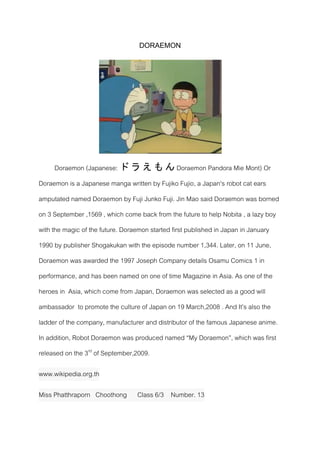 DORAEMON
Doraemon (Japanese: ド ラ え も ん Doraemon Pandora Mie Mont) Or
Doraemon is a Japanese manga written by Fujiko Fujio, a Japan's robot cat ears
amputated named Doraemon by Fuji Junko Fuji. Jin Mao said Doraemon was borned
on 3 September ,1569 , which come back from the future to help Nobita , a lazy boy
with the magic of the future. Doraemon started first published in Japan in January
1990 by publisher Shogakukan with the episode number 1,344. Later, on 11 June,
Doraemon was awarded the 1997 Joseph Company details Osamu Comics 1 in
performance, and has been named on one of time Magazine in Asia. As one of the
heroes in Asia, which come from Japan, Doraemon was selected as a good will
ambassador to promote the culture of Japan on 19 March,2008 . And It’s also the
ladder of the company, manufacturer and distributor of the famous Japanese anime.
In addition, Robot Doraemon was produced named “My Doraemon”, which was first
released on the 3rd
of September,2009.
www.wikipedia.org.th
Miss Phatthraporn Choothong Class 6/3 Number. 13
 