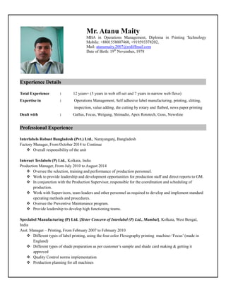 Mr. Atanu Maity
MBA in Operations Management, Diploma in Printing Technology
Mobile: +8801558007460, +919593378202,
Mail: atanumaity.2007@rediffmail.com
Date of Birth: 19th
November, 1978
Experience Details…
Total Experience : 12 years+ (5 years in web off-set and 7 years in narrow web flexo)
Expertise in : Operations Management, Self adhesive label manufacturing, printing, slitting,
inspection, value adding, die cutting by rotary and flatbed, news paper printing
Dealt with : Gallus, Focus, Weigang, Shimadie, Apex Rototech, Goss, Newsline
Professional Experience ………………
Interlabels Robust Bangladesh (Pvt.) Ltd., Narayanganj, Bangladesh
Factory Manager, From October 2014 to Continue
 Overall responsibility of the unit
Interact Texlabels (P) Ltd., Kolkata, India
Production Manager, From July 2010 to August 2014
 Oversee the selection, training and performance of production personnel.
 Work to provide leadership and development opportunities for production staff and direct reports to GM.
 In conjunction with the Production Supervisor, responsible for the coordination and scheduling of
production.
 Work with Supervisors, team leaders and other personnel as required to develop and implement standard
operating methods and procedures.
 Oversee the Preventive Maintenance program.
 Provide leadership to develop high functioning teams.
Speclabel Manufacturing (P) Ltd. [Sister Concern of Interlabel (P) Ltd., Mumbai], Kolkata, West Bengal,
India
Asst. Manager – Printing, From February 2007 to February 2010
 Different types of label printing, using the four color Flexography printing machine-‘Focus’ (made in
England)
 Different types of shade preparation as per customer’s sample and shade card making & getting it
approved
 Quality Control norms implementation
 Production planning for all machines
 
