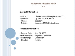 PERSONAL PRESENTATION
CV
Contact Information:
• Name: Diana Patricia Montejo Castiblanco
• Address: Dg. 49ª No. 53b-36 Sur
• Phone: 5633534
• E-Mail: dianapmc2010@hotmail.com
Personal Information:
• Date of Birth: July 21, 1980
• Place of Birth: Bogota – Colombia
• Citizenship: Colombian
• Gender: female
 