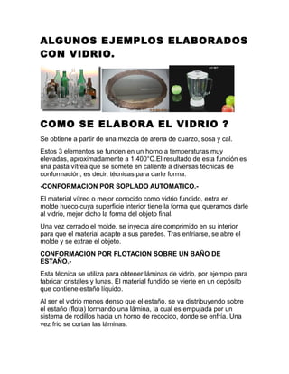 ALGUNOS EJEMPLOS ELABORADOS
CON VIDRIO.
COMO SE ELABORA EL VIDRIO ?
Se obtiene a partir de una mezcla de arena de cuarzo, sosa y cal.
Estos 3 elementos se funden en un horno a temperaturas muy
elevadas, aproximadamente a 1.400°C.El resultado de esta función es
una pasta vítrea que se somete en caliente a diversas técnicas de
conformación, es decir, técnicas para darle forma.
-CONFORMACION POR SOPLADO AUTOMATICO.-
El material vítreo o mejor conocido como vidrio fundido, entra en
molde hueco cuya superficie interior tiene la forma que queramos darle
al vidrio, mejor dicho la forma del objeto final.
Una vez cerrado el molde, se inyecta aire comprimido en su interior
para que el material adapte a sus paredes. Tras enfriarse, se abre el
molde y se extrae el objeto.
CONFORMACION POR FLOTACION SOBRE UN BAÑO DE
ESTAÑO.-
Esta técnica se utiliza para obtener láminas de vidrio, por ejemplo para
fabricar cristales y lunas. El material fundido se vierte en un depósito
que contiene estaño líquido.
Al ser el vidrio menos denso que el estaño, se va distribuyendo sobre
el estaño (flota) formando una lámina, la cual es empujada por un
sistema de rodillos hacia un horno de recocido, donde se enfría. Una
vez frio se cortan las láminas.
 