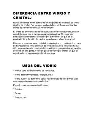 DIFERENCIA ENTRE VIDRIO Y
CRISTAL.-
Nunca debemos meter dentro de un recipiente de reciclado de vidrio
objetos de cristal. Por ejemplo las bombillas, los fluorescentes, las
copas de vino son de cristal y no de vidrio.
El cristal se encuentra en la naturaleza en diferentes formas, cuarzo,
cristal de roca, por lo tanto es una materia prima. El vidrio, sin
embargo es un material fabricado por el hombre, ya que es el
resultado de la función de ciertos ingredientes, sílice, sosa y cal.
Llamamos erróneamente cristal al vidrio de plomo o vidrio óptico pues
su transparencia imita al cristal de roca natural; esta imitación había
sido siempre la meta principal de los vidrieros, ya que ellos por vender
confundían a la gente, y hacían pasar el vidrio por cristal, ya que el
cristal se le conoce como material precioso.
USOS DEL VIDRIO
- Vidrios para acristalamiento de vehículos.
- Vidrio decorativo (mesas, espejos, etc.)
- Vidrio hueco: se denomina así al vidrio moldeado con formas tales
que se permiten contener productos.
Estas formas se suelen clasificar en:
* Botellas
* Tarros
* Frascos, etc.
 