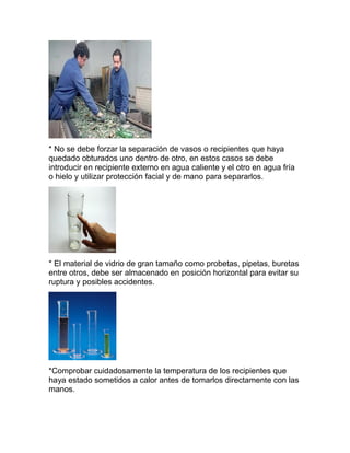 * No se debe forzar la separación de vasos o recipientes que haya
quedado obturados uno dentro de otro, en estos casos se debe
introducir en recipiente externo en agua caliente y el otro en agua fría
o hielo y utilizar protección facial y de mano para separarlos.
* El material de vidrio de gran tamaño como probetas, pipetas, buretas
entre otros, debe ser almacenado en posición horizontal para evitar su
ruptura y posibles accidentes.
*Comprobar cuidadosamente la temperatura de los recipientes que
haya estado sometidos a calor antes de tomarlos directamente con las
manos.
 