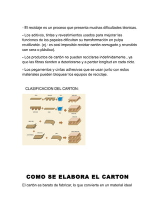 - El reciclaje es un proceso que presenta muchas dificultades técnicas.
- Los aditivos, tintas y revestimientos usados para mejorar las
funciones de los papeles dificultan su transformación en pulpa
reutilizable. (ej.: es casi imposible reciclar cartón corrugado y revestido
con cera o plástico).
- Los productos de cartón no pueden reciclarse indefinidamente , ya
que las fibras tienden a deteriorarse y a perder longitud en cada ciclo.
- Los pegamentos y cintas adhesivas que se usan junto con estos
materiales pueden bloquear los equipos de reciclaje.
CLASIFICACION DEL CARTON:
COMO SE ELABORA EL CARTON
El cartón es barato de fabricar, lo que convierte en un material ideal
 