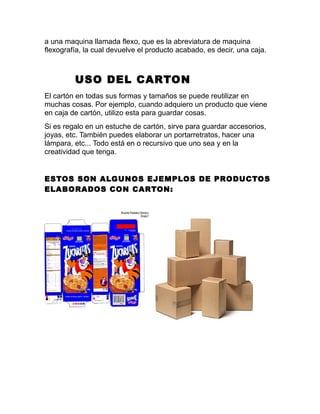 a una maquina llamada flexo, que es la abreviatura de maquina
flexografía, la cual devuelve el producto acabado, es decir, una caja.
USO DEL CARTON
El cartón en todas sus formas y tamaños se puede reutilizar en
muchas cosas. Por ejemplo, cuando adquiero un producto que viene
en caja de cartón, utilizo esta para guardar cosas.
Si es regalo en un estuche de cartón, sirve para guardar accesorios,
joyas, etc. También puedes elaborar un portarretratos, hacer una
lámpara, etc... Todo está en o recursivo que uno sea y en la
creatividad que tenga.
ESTOS SON ALGUNOS EJEMPLOS DE PRODUCTOS
ELABORADOS CON CARTON:
 