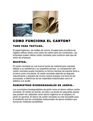 COMO FUNCIONA EL CARTON?
TUBO PARA TEXTILES.-
El papel higiénico, las toallas de cocina, el papel para envoltura de
regalos utilizan todos unos tubos de cartón para ser contenidos. Las
empresas suelen utilizar cartón reciclado para construir este tipo de
tubos de empaque.
MACETAS.-
El cartón reciclado es una buena fuente de material para macetas
debido a su resistencia y su superficie porosa. La composición del
cartón reciclado puede mantener su forma mientras da soporte tanto a
la tierra como a la planta. El cartón reciclado además se degrada
naturalmente y requiere de mucha menos energía a la hora de ser
procesado, a diferencia de los materiales tradicionales como el
plástico a la arcilla.
SUMINISTROS BIODEGRADABLES DE JARDIN.-
Los suministros biodegradables de jardín como el abono utilizan cartón
reciclado. El cartón se recicla, se trata y se divide en pequeñas piezas
que pueden ser utilizadas como abono orgánico en el césped y el
jardín en general. El abono de cartón reciclado es más favorable para
el ambiente que las variedades tradicionales de abono sintético que
funcionan mediante durabilidad.
 