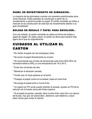PANEL DE REVESTIMIENTO EN GIMNASIOS.-
La mayoría de los gimnasios cuentan con paredes acolchonadas para
evitar lesiones. Estas paredes se construyen a partir de un
revestimiento o panel envuelto en papel. El cartón reciclado se utiliza a
menudo en la construcción de este tipo de revestimiento debido a su
gran durabilidad.
BOLSAS DE REGALO Y PAPEL PARA ENVOLVER.-
Una vez tratado, el cartón reciclado se utiliza en forma de bolsas y
papel de regalo. En estos casos, el cartón se afina para hacerlo más
ligero de lo que es originalmente.
CUIDADOS AL UTILIZAR EL
CARTON
* No recibir el papel con los empaques rotos.
* No poner el papel directamente en el piso.
* Se recomienda que el área de almacenaje este entre 40%-50% de
humedad relativa (HR) y a una temperatura de 18 a 24°C.
* Evitar las corrientes de aire.
* Mantener el almacén cerrado.
* Cuidar que no haya goteras en el techo.
* Proteger el papel contra la humedad, hasta el corte final.
* No ponga el papel junto a muros fríos.
* Un papel con PH acido puede retardar el secado, ajustar en PH de la
solución de la fuente cerca del límite superior.
* Si el papel es grueso, pesado, lleva mucha tinta, hace frio o es época
de lluvias, hay que ser precavidos, debemos usar tableros y sacar
pilas chicas para evitar el repinte.
 