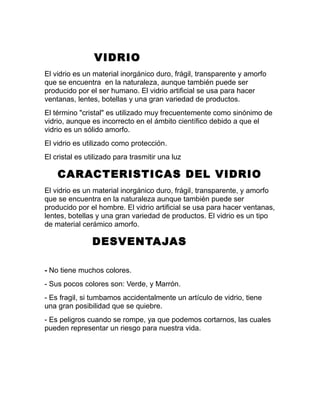 VIDRIO
El vidrio es un material inorgánico duro, frágil, transparente y amorfo
que se encuentra en la naturaleza, aunque también puede ser
producido por el ser humano. El vidrio artificial se usa para hacer
ventanas, lentes, botellas y una gran variedad de productos.
El término "cristal" es utilizado muy frecuentemente como sinónimo de
vidrio, aunque es incorrecto en el ámbito científico debido a que el
vidrio es un sólido amorfo.
El vidrio es utilizado como protección.
El cristal es utilizado para trasmitir una luz
CARACTERISTICAS DEL VIDRIO
El vidrio es un material inorgánico duro, frágil, transparente, y amorfo
que se encuentra en la naturaleza aunque también puede ser
producido por el hombre. El vidrio artificial se usa para hacer ventanas,
lentes, botellas y una gran variedad de productos. El vidrio es un tipo
de material cerámico amorfo.
DESVENTAJAS
- No tiene muchos colores.
- Sus pocos colores son: Verde, y Marrón.
- Es fragil, si tumbamos accidentalmente un artículo de vidrio, tiene
una gran posibilidad que se quiebre.
- Es peligros cuando se rompe, ya que podemos cortarnos, las cuales
pueden representar un riesgo para nuestra vida.
 