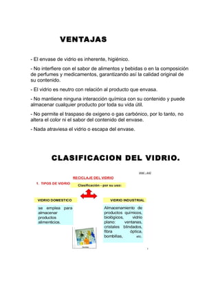 VENTAJAS
- El envase de vidrio es inherente, higiénico.
- No interfiere con el sabor de alimentos y bebidas o en la composición
de perfumes y medicamentos, garantizando así la calidad original de
su contenido.
- El vidrio es neutro con relación al producto que envasa.
- No mantiene ninguna interacción química con su contenido y puede
almacenar cualquier producto por toda su vida útil.
- No permite el traspaso de oxigeno o gas carbónico, por lo tanto, no
altera el color ni el sabor del contenido del envase.
- Nada atraviesa el vidrio o escapa del envase.
CLASIFICACION DEL VIDRIO.
 
