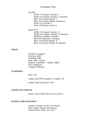 Curriculum Vitae
Fall 2014
QUIM 3151 Organic Chemistry I
QUIM 3153 Organic Chemistry I Laboratory
BIOL 3031 General Biology I
BIOL 3033 General Biology I Laboratory
MATE 3152 Calculus I
ESPA 3202 Literary Genres II
Spring 2015
QUIM 3152 Organic Chemistry II
QUIM 3154 Organic Chemistry II Laboratory
QUIM3025 Analytical Chemistry
BIOL3955 Biomedical Techniques
BIOL 3103 General Biology II
BIOL 3104 General Biology II Laboratory
SKILLS
Scientific Investigation
Laboratory Skills
Leadership Skills
Music Skills—Clarinet
Linguistic Capabilities-- Spanish, English
Time Management
Computer Proficiency
ACADEMICS
GPA: 3.80
College Board PNA: (Spanish 4/5, English 4/5)
College Board Total Result: 3299
COMMUNITY SERVICE
Mission Trip to Brazil (2013) and Peru (2014)
STUDENT ORGANIZATIONS
American Chemical Society 2014-Present
Honor Student Program 2014-Present
National Honor Society 2011-2013
 