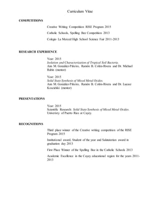 Curriculum Vitae
COMPETITIONS
Creative Writing Competition RISE Program 2015
Catholic Schools, Spelling Bee Competition 2013
Colegio La Merced High School Science Fair 2011-2013
RESEARCH EXPERIENCE
Year: 2015
Isolation and Characterization of Tropical Soil Bacteria.
Ann M. González-Piñeiro, Ramón B. Colón-Rivera and Dr. Michael
Rubin (mentor)
Year: 2015
Solid State Synthesis of Mixed Metal Oxides.
Ann M. González-Piñeiro, Ramón B. Colón-Rivera and Dr. Lucasz
Koscielski (mentor)
PRESENTATIONS
Year: 2015
Scientific Research: Solid State Synthesis of Mixed Metal Oxides.
Univeristy of Puerto Rico at Cayey.
RECOGNITIONS
Third place winner of the Creative writing competition of the RISE
Program 2015
Institutional award, Student of the year and Salutatorian award in
graduation day 2013
First Place Winner of the Spelling Bee in the Catholic Schools 2013
Academic Excellence in the Cayey educational region for the years 2011-
2013
 