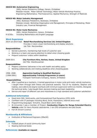 HEXCO ND: Automotive Engineering
2005, Harare Polytechnic College, Harare, Zimbabwe
Modules include: Motor Vehicle Technology; Motor Vehicle Workshop Practice;
Engineering Mathematics; Thermodynamics; Applied Mechanics; Strength of Materials
HEXCO ND: Motor Industry Management
2002, Bulawayo Polytechnic, Bulawayo, Zimbabwe
Modules include: Workshop Organisation and Management; Principles of Marketing; Motor
Industry Law; Financial Management
HEXCO NC: Motor Cycle Mechanics
2001, Harare Polytechnic, Harare, Zimbabwe
8 GCSEs: Including Mathematics and English Language
Work Experience
2014 Jul-2014 Sept Retail Merchandising Services Ltd, United Kingdom
Provides in-store visual merchandising and display solutions
Job Title: Merchandiser
Responsibilities
• Served customers, maintaining high levels of customer care
• Working in a team and paying attention to detail when choosing goods
• Prepare customers’ orders within deadlines
2009-2011 City Furniture Hire, Harlow, Essex, United Kingdom
Job Title: Warehouseman
Responsibilities
• Prepare customers’ deliveries in line with health and safety policy
• Working collaboratively and meeting deadlines when choosing goods
1998- 2008 Apprentice leading to Qualified Mechanic
(1998-2001) Apprenticeship Training Programme (4 years)
Transport Technicians Company, Harare, Zimbabwe
Responsibilities
• After I qualified as a mechanic, I trained apprentices in motor cycle and motor vehicle mechanics.
I taught them through both theory and practical sessions. Two of my students, Stephen and
Cephas, were able to do engine overhauls with minimum supervision within six months. Alongside
the technical skills, I also taught them decision-making and team leadership
• Service and repair of different cars and motorbikes to a high standard and customer satisfaction
Additional Information
• Good Auto CAD, Solid-works, and Computational Fluid Dynamics (CFD) skills
• Confident with IT packages including Word, Excel, Powerpoint, internet and e-mail
• Programming languages: Simulink, Visual Basic and C sharp
• At University I was a member of Project: Combustion Engine for Range Extended Electric
Vehicle under Sir Harry Ricardo Laboratories. I ran CFD simulations and plot Excels
• Full UK Driver’s Licence
Membership & Affiliations
• Institution of Mechanical Engineers (IMechE)
Interests
• Football player of social community team
• Reading technical books
References: Available on request
 