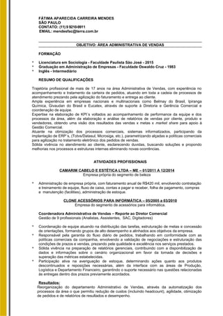 FÁTIMA APARECIDA CARREIRA MENDES
SÃO PAULO
CONTATO: (11) 9 9210-9911
EMAIL: mendesfac@terra.com.br
OBJETIVO: ÁREA ADMINISTRATIVA DE VENDAS
FORMAÇÃO
* Licenciatura em Sociologia - Faculdade Paulista São José - 2015
* Graduação em Administração de Empresas - Faculdade Oswaldo Cruz - 1983
* Inglês - Intermediário
RESUMO DE QUALIFICAÇÕES
Trajetória profissional de mais de 17 anos na área Administrativa de Vendas, com experiência no
acompanhamento e tratamento da carteira de pedidos, atuando em toda a cadeia de processos de
atendimento prezando pela agilização do faturamento e entrega ao cliente.
Ampla experiência em empresas nacionais e multinacionais como Belmay do Brasil, Ipiranga
Química, Givaudan do Brasil e Eucatex, através de suporte à Diretoria e Gerência Comercial e
coordenação de equipe.
Expertise na elaboração de KPI´s voltados ao acompanhamento de performance da equipe e dos
processos da área, além da elaboração e análise de relatórios de vendas por cliente, produto e
vendedores, obtendo uma visão dos resultados das vendas x metas x market share para apoio à
Gestão Comercial.
Atuante na otimização dos processos comerciais, sistemas informatizados, participando da
implantação de ERP´s, (Totvs/Datasul, Microsiga, etc.), parametrizando alçadas e políticas comerciais
para agilização no tratamento eletrônico dos pedidos de vendas.
Sólida vivência no atendimento ao cliente, esclarecendo duvidas, buscando soluções e propondo
melhorias nos processos e estruturas internas eliminando novas ocorrências.
ATIVIDADES PROFISSIONAIS
CAMARIM CABELO E ESTÉTICA LTDA – ME – 01/2011 A 12/2014
Empresa própria do segmento de beleza
* Administração de empresa própria, com faturamento anual de R$420 mil, envolvendo contratação
e treinamento de equipe, fluxo de caixa, contas a pagar e receber, folha de pagamento, compras
e manutenção (facilities), administração de estoque.
CLONE ACESSÓRIOS PARA INFORMÁTICA – 05/2005 a 03/2010
Empresa do segmento de acessórios para informática.
Coordenadora Administrativa de Vendas – Reporte ao Diretor Comercial
Gestão de 9 profissionais (Analistas, Assistentes, SAC, Digitadores)
* Coordenação de equipe atuando na distribuição das tarefas, estruturação de metas e concessão
de orientações, formando grupos de alto desempenho e alinhados aos objetivos da empresa.
* Responsável pela garantia do fluxo diário de pedidos, trabalhando em conformidade com as
políticas comerciais da companhia, envolvendo a validação de negociações e estruturação das
condições de prazos e vendas, prezando pela qualidade e excelência nos serviços prestados.
* Sólida vivência na preparação de relatórios gerenciais, contribuindo com a disponibilização de
dados e informações sobre o cenário organizacional em favor da tomada de decisões e
superação das métricas estabelecidas.
* Participação ativa na averiguação de estoque, determinando ações quanto aos produtos
descontinuados e reposições necessárias, além da interface com as áreas de Produção,
Logística e Departamento Financeiro, garantindo o suporte necessário nas questões relacionadas
às entregas dentro dos prazos previamente acordados.
Resultados:
Reorganização do departamento Administrativo de Vendas, através da automatização dos
processos da área o que permitiu redução de custos (incluindo headcount), agilidade, otimização
de pedidos e de relatórios de resultados e desempenho.
 