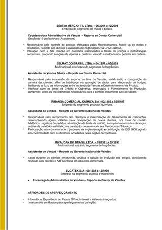 SESTINI MERCANTIL LTDA. – 06/2004 a 12/2004
Empresa do segmento de malas e bolsas.
Coordenadora Administrativa de Vendas – Reporte ao Diretor Comercial
Gestão de 6 profissionais (Assistentes)
* Responsável pelo controle de pedidos efetuados pelos Representantes, follow up de metas e
resultados, suporte aos clientes e avaliação de negociações via CRM-Datasul.
* Interação com a Alta Direção em questões relacionadas à tabela de preços e metodologias
comerciais, propondo soluções de alçadas e políticas, visando a melhoria nos pedidos em carteira.
BELMAY DO BRASIL LTDA. – 04/1997 a 05/2003
Multinacional americana do segmento de fragrâncias.
Assistente de Vendas Sênior – Reporte ao Diretor Comercial
* Responsável pela concessão de suporte ao time de Vendas, viabilizando a composição da
carteira de clientes, além de habilidade na apuração de dados para elaboração de budget,
facilitando o fluxo de informações entre as áreas de Vendas e Desenvolvimento de Produto.
* Interface com as áreas de Crédito e Cobrança, Importação e Planejamento de Produção,
cumprindo todos os procedimentos necessários para o perfeito andamento das atividades.
IPIRANGA COMERCIAL QUÍMICA S/A - 02/1992 a 02/1997
Empresa do segmento produtos químicos.
Assessora de Vendas – Reporte ao Gerente Nacional de Vendas
* Responsável pelo cumprimento dos objetivos e maximização de faturamento da companhia,
desenvolvendo ações voltadas para prospecção de novos clientes, por meio de contato
telefônico, registros de pedidos, atualização de limite de crédito, acompanhamento de cobranças,
análise de relatórios estatísticos e prestação de assessoria aos Vendedores Técnicos.
* Participação ativa durante todo o processo de implementação e certificação da ISO 9000, agindo
em conformidade com as diretrizes acordadas pelos órgãos competentes.
GIVAUDAN DO BRASIL LTDA. – 01/1991 a 09/1991
Multinacional suíça do segmento de fragrâncias.
Assistente de Vendas – Reporte ao Gerente Nacional de Vendas
* Apoio durante os trâmites envolvendo, análise e cálculo de evolução dos preços, concedendo
respaldo aos clientes e Alta Gerência em assuntos comerciais.
EUCATEX S/A– 09/1981 a 12/1990
Empresa no segmento químico e madeireiro
• Encarregada Administrativa de Vendas – Reporte ao Diretor de Vendas
ATIVIDADES DE APERFEIÇOAMENTO
- Informática: Experiência no Pacote Office, Internet e sistemas integrados.
- Intercambio em Boston para aperfeiçoamento do Inglês.
 