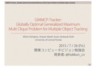 GMMCP-Tracker: Globally Optimal Generalized Maximum Multi Clique Problem for Multiple Object Tracking
2015 / 7 / 26 (Fri.)
関東コンピュータビジョン勉強会
発表者: @hokkun_cv
GMMCP-Tracker:
Globally Optimal Generalized Maximum
Multi Clique Problem for Multiple Object Tracking
1
Afshin Dehghan, Shayan Modiri Assari, Mubarak Shah
University of Central Florida
 