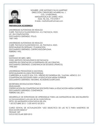 NOMBRE: JOSÉ ANTONIO CALVA MARTÍNEZ
DIRECCIÓN: CRISOFORO AGUIRRE No. 1,
COL. LA REFORMA,
MIXQUIAHUALA DE JUAREZ, HGO.
NUM. TEL CEL. 7731373917
E-MAIL: mis2tatitos@hotmail.com
PREPARACION ACADEMICA
UNIVERSIDAD AUTONOMA DE HIDALGO
CARR. PACHUCA-TULANCINGO Km. 4.5, PACHUCA, HGO.
LIC. EN COMPUTACIÓN
DOCUMENTO OBTENIDO: TITULO.
1987-1993
UNIVERSIDAD AUTONOMA DE HIDALGO
CARR. PACHUCA-TULANCINGO Km. 45, PACHUCA, HGO.
ESPECIALIDAD EN SISTEMAS Y PLANEACION
DOCUMENTO OBTENIDO: CERTIFICADO/DIPLOMA.
FEBRERO 1995.
CIIDET
SANTIAGO DE QRO, QRO.
CEDE: INSTITUTO TECNOLÓGICO DE PACHUCA
MAESTRÍA EN CIENCIAS EN LA ENSEÑANZA DE LAS CIENCIAS.
DOCUMENTO OBTENIDO: CONSTANCIA DE ESTUDIOS (TRUNCO)
1998-2001
UNIVERSIDAD PEDAGÓGICA NACIONAL
ESPECIALIDADES EN LINEA PROFORDEMS
CARRETERA AL AJUSCO #24, COL. HÉROES DE PADIERNA DEL. TLALPAN, MÉXICO, D.F.
COMPETENCIAS DOCENTES PARA LA EDUCACION MEDIA SUPERIOR
DOCUMENTO OBTENIDO: HISTORIAL ACADÉMICO/DIPLOMA.
SECRETARIA DE EDUCACION PÚBLICA
SEMS/ANUIES
CERTIFICACION EN COMPETENCIAS DOCENTES PARA LA EDUCACION MEDIA SUPERIOR.
DOCUMENTO OBTENIDO: CONSTANCIA
FEBRERO DEL 2011.
DESARROLLO DE ESTRATEGIAS DE APRENDIZAJE PARA LAS MATEMÁTICAS DEL BACHILLERATO:
La transversalidad curricular de las matemáticas.
DPTO. DE MATEMÁTICA EDUCATIVA DEL IPN.
1 DE OCTUBRE 2012 – 2 DE MAYO DE 2013.
CURSO ESTATAL DE ACTUALIZACIÓN “USO DIDÁCTICO DE LAS TIC´S PARA MAESTROS DE
EDUCACIÓN BÁSICA”
PRONAP, SEP
CICLO ESCOLAR 2009-2010
 