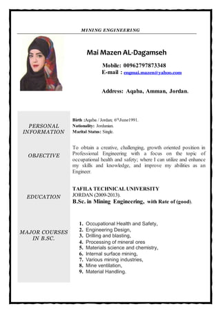 MINING ENGINEERING
Mai Mazen AL-Dagamseh
Mobile: 00962797873348
E-mail : engmai.mazen@yahoo.com
Address: Aqaba, Amman, Jordan.
PERSONAL
INFORMATION
OBJECTIVE
EDUCATION
MAJOR COURSES
IN B.SC.
Birth :Aqaba / Jordan; 6thJune1991.
Nationality: Jordanian.
Marital Status: Single.
To obtain a creative, challenging, growth oriented position in
Professional Engineering with a focus on the topic of
occupational health and safety; where I can utilize and enhance
my skills and knowledge, and improve my abilities as an
Engineer.
TAFILA TECHNICAL UNIVERSITY
JORDAN (2009-2013).
B.Sc. in Mining Engineering, with Rate of (good).
1. Occupational Health and Safety,
2. Engineering Design,
3. Drilling and blasting,
4. Processing of mineral ores
5. Materials science and chemistry,
6. Internal surface mining,
7. Various mining industries,
8. Mine ventilation,
9. Material Handling.
 