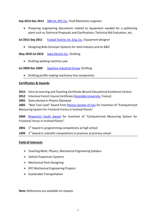 2
Sep 2013-Dec 2013 SBR Int. EPC Co.: Fluid Mechanics engineer
 Preparing engineering documents related to equipment needed for a pelletizing
plant such as Technical Proposals and Clarifications, Technical Bid Evaluation, etc.
Jul 2011-Sep 2011 Foolad Technic Int. Eng. Co.: Equipment designer
 Designing Bulk Conveyor Systems for steel industry and its R&D
May 2010-Jul 2010 Saba Electric Co.: Drafting
 Drafting welding machine case
Jul 2009-Dec 2009 Sepahan Industrial Group: Drafting
 Drafting profile making machinery line components
Certificates & Awards
2015 Intro to Learning and Teaching Certificate (Brunel Educational Excellence Centre)
2012 Intensive French Course Certificate (Grenoble University, France)
2005 State elected in Physics Olympiad
2005 “Best Tool used” Award from Physics Society of Iran for invention of “Computerized
Measuring System for Frictional Forces in Inclined Planes”
2004 Khwarizmi Youth Award for invention of “Computerized Measuring System for
Frictional Forces in Inclined Planes”
2001 1st
Award in programming competitions at high school
1999 1st
Award in scientific competitions in province at primary school
Field of Interests
 Teaching Math, Physics, Mechanical Engineering Syllabus
 Vehicle Powertrain Systems
 Mechanical Parts Designing
 EPC Mechanical Engineering Projects
 Sustainable Transportation
Note: References are available on request.
 