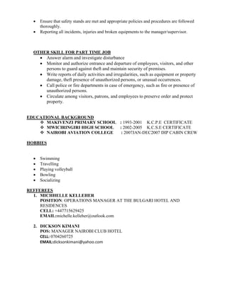  Ensure that safety stands are met and appropriate policies and procedures are followed
thoroughly.
 Reporting all incidents, injuries and broken equipments to the manager/supervisor.
OTHER SKILL FOR PART TIME JOB
 Answer alarm and investigate disturbance
 Monitor and authorize entrance and departure of employees, visitors, and other
persons to guard against theft and maintain security of premises.
 Write reports of daily activities and irregularities, such as equipment or property
damage, theft presence of unauthorized persons, or unusual occurrences.
 Call police or fire departments in case of emergency, such as fire or presence of
unauthorized persons.
 Circulate among visitors, patrons, and employees to preserve order and protect
property.
EDUCATIONAL BACKGROUND
 MAKIVENZI PRIMARY SCHOOL : 1993-2001 K.C.P.E CERTIFICATE
 MWICIRINGIRI HIGH SCHOOL : 2002-2005 K.C.S.E CERTIFICATE
 NAIROBI AVIATION COLLEGE : 2007JAN-DEC2007 DIP CABIN CREW
HOBBIES
 Swimming
 Travelling
 Playing volleyball
 Bowling
 Socializing
REFFEREES
1. MICHHELLE KELLEHER
POSITION: OPERATIONS MANAGER AT THE BULGARI HOTEL AND
RESIDENCES
CELL: +447715629425
EMAIL:michelle.kelleher@outlook.com
2. DICKSON KIMANI
POS: MANAGER NAIROBI CLUB HOTEL
CELL: 0704260725
EMAIL:dicksonkimani@yahoo.com
 