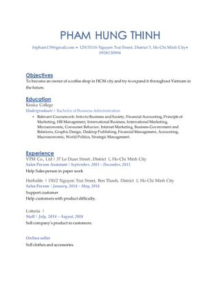 PHAM HUNG THINH
htpham139@gmail.com  129/35/16 Nguyen Trai Street, District 5, Ho Chi Minh City
0938130994
Objectives
To become an owner of a coffee shop in HCM city and try to expand it throughout Vietnam in
the future.
Education
Keuka College
Undergraduate | Bachelor of Business Administration
 Relevant Coursework: Intro to Business and Society, Financial Accounting, Principle of
Marketing, HR Management, International Business, International Marketing,
Microeconomic, Consumer Behavior, Internet Marketing, Business Government and
Relations, Graphic Design, Desktop Publishing, Financial Management, Accounting,
Macroeconomic, World Politics, Strategic Management.
Experience
VTM Co., Ltd | 37 Le Duan Street , District 1, Ho Chi Minh City
Sales Person Assistant | September, 2013 – December,2013
Help Sales person in paper work
Herbalife | 150/2 Nguyen Trai Street, Ben Thanh, District 1, Ho Chi Minh City
Sales Person | January, 2014 – May, 2014
Support customer
Help customers with product difficulty.
Lotteria |
Staff | July, 2014 – August, 2014
Sell company’s product to customers.
Online seller
Sell clothes and accessories.
 